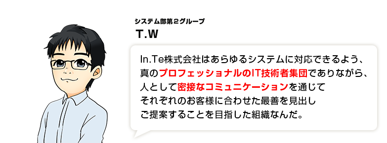 In.Te株式会社はあらゆるシステムに対応できるよう、真のプロフェッショナルのIT技術者集団でありながら、人として密接なコミュニケーションを通じてそれぞれのお客様に合わせた最善を見出しご提案することを目指した組織なんだ。