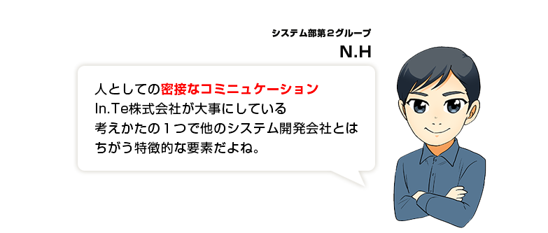 人としての密接なコミニュケーションIn.Te株式会社が大事にしている考えかたの１つで他のシステム開発会社とはちがう特徴的な要素だよね。
