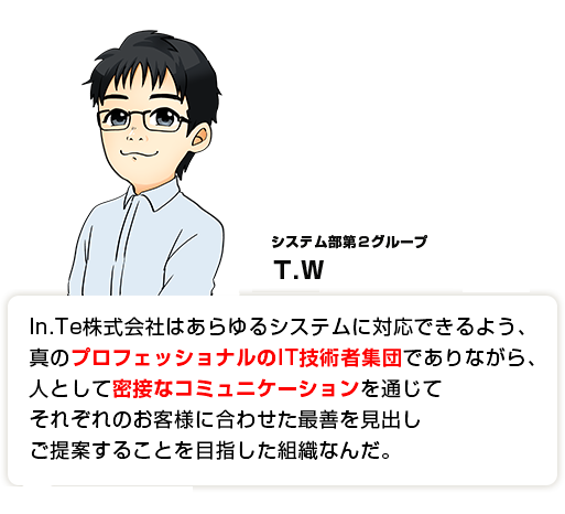 In.Te株式会社はあらゆるシステムに対応できるよう、真のプロフェッショナルのIT技術者集団でありながら、人として密接なコミュニケーションを通じてそれぞれのお客様に合わせた最善を見出しご提案することを目指した組織なんだ。