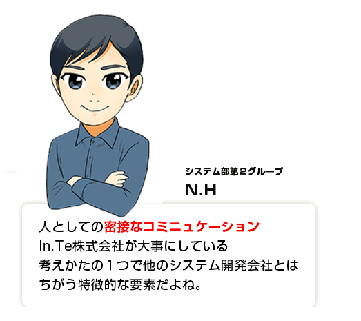 人としての密接なコミニュケーションIn.Te株式会社が大事にしている考えかたの１つで他のシステム開発会社とはちがう特徴的な要素だよね。