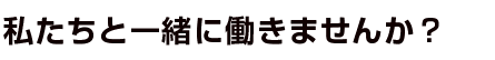 私たちと一緒に働きませんか?